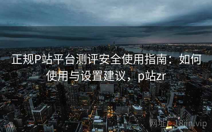 正规P站平台测评安全使用指南：如何使用与设置建议，p站zr  第1张
