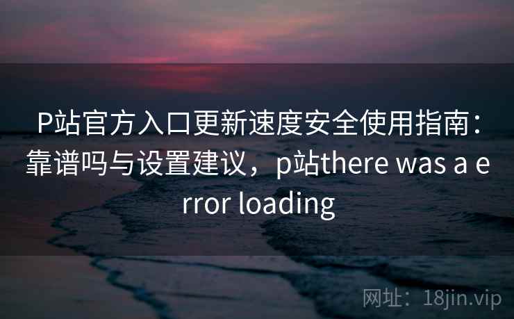 P站官方入口更新速度安全使用指南：靠谱吗与设置建议，p站there was a error loading