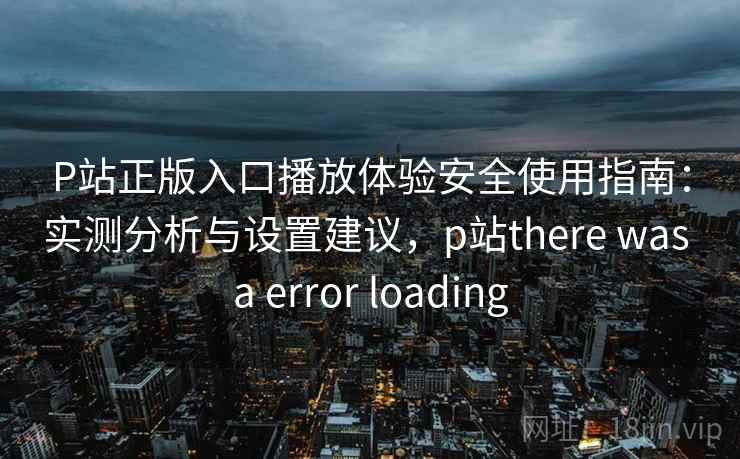 P站正版入口播放体验安全使用指南：实测分析与设置建议，p站there was a error loading