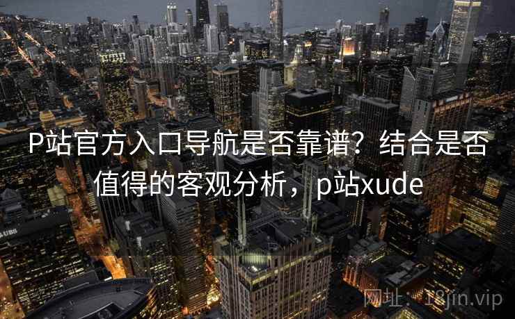 P站官方入口导航是否靠谱？结合是否值得的客观分析，p站xude