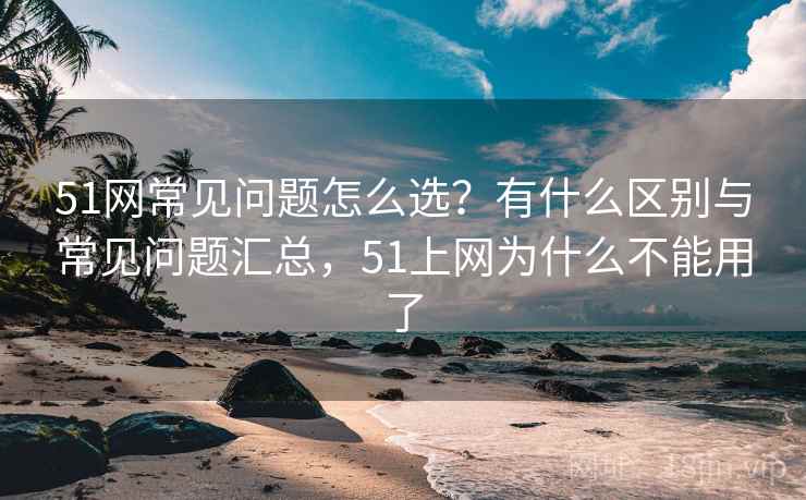 51网常见问题怎么选？有什么区别与常见问题汇总，51上网为什么不能用了
