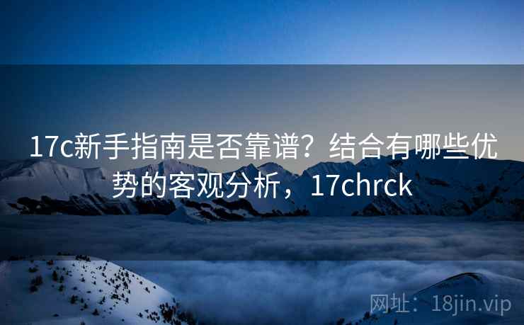 17c新手指南是否靠谱？结合有哪些优势的客观分析，17chrck
