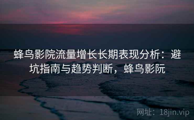 蜂鸟影院流量增长长期表现分析：避坑指南与趋势判断，蜂鸟影阮