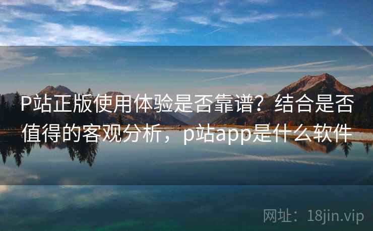 P站正版使用体验是否靠谱？结合是否值得的客观分析，p站app是什么软件