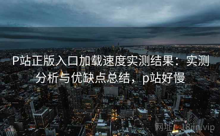 P站正版入口加载速度实测结果：实测分析与优缺点总结，p站好慢  第2张