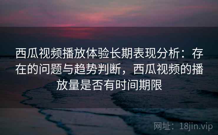 西瓜视频播放体验长期表现分析：存在的问题与趋势判断，西瓜视频的播放量是否有时间期限  第2张