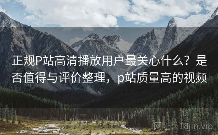 正规P站高清播放用户最关心什么？是否值得与评价整理，p站质量高的视频  第2张