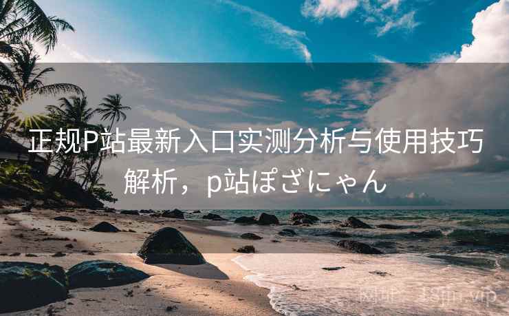 正规P站最新入口实测分析与使用技巧解析,p站ぽざにゃん 第1张 正规P站最新入口实测分析与使用技巧解析,p站ぽざにゃん 第1张