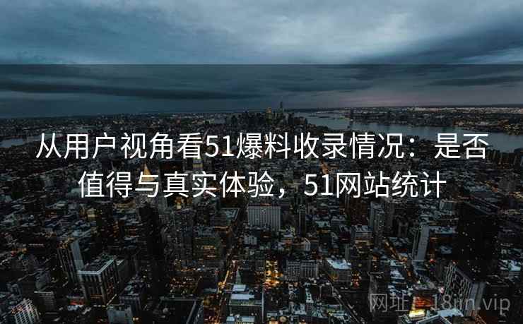 从用户视角看51爆料收录情况:是否值得与真实体验,51网站统计 第1张 从用户视角看51爆料收录情况:是否值得与真实体验,51网站统计 第1张