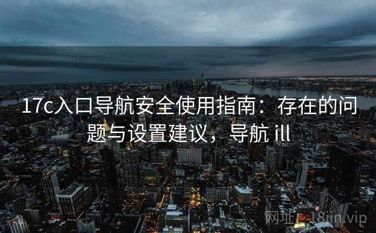 17c入口导航安全使用指南：存在的问题与设置建议，导航 ill  第2张