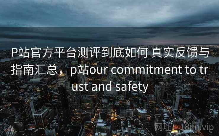 P站官方平台测评到底如何 真实反馈与指南汇总,p站our commitment to trust and safety P站官方平台测评到底如何 真实反馈与指南汇总,p站our commitment to trust and safety