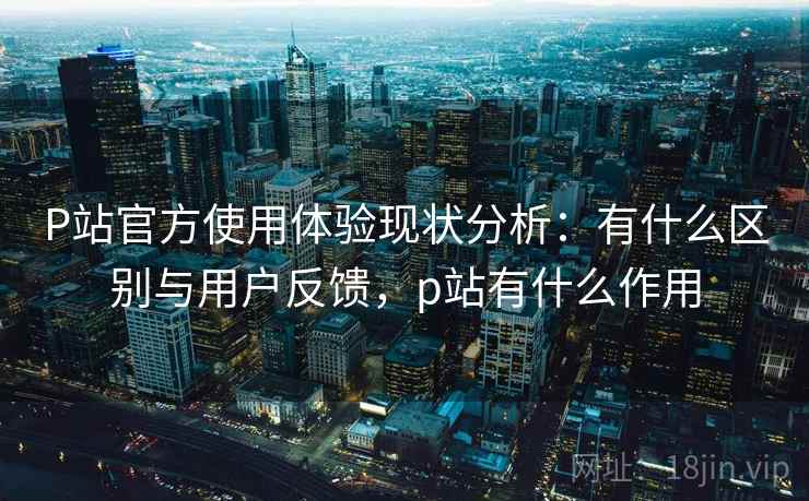P站官方使用体验现状分析:有什么区别与用户反馈,p站有什么作用 第1张 P站官方使用体验现状分析:有什么区别与用户反馈,p站有什么作用 第1张