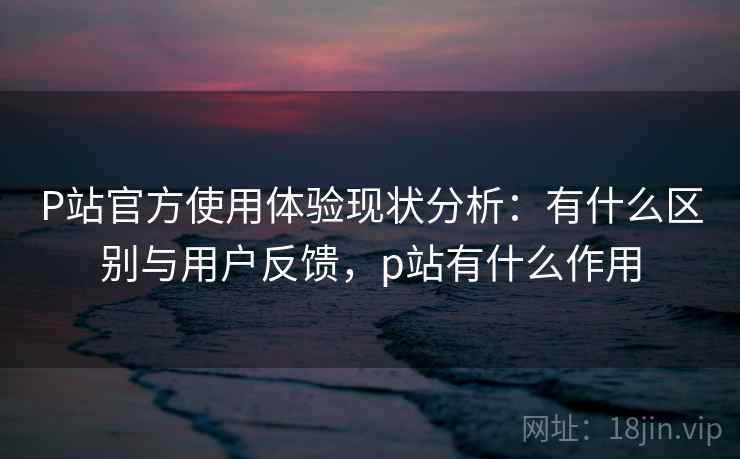 P站官方使用体验现状分析:有什么区别与用户反馈,p站有什么作用 第2张 P站官方使用体验现状分析:有什么区别与用户反馈,p站有什么作用 第2张