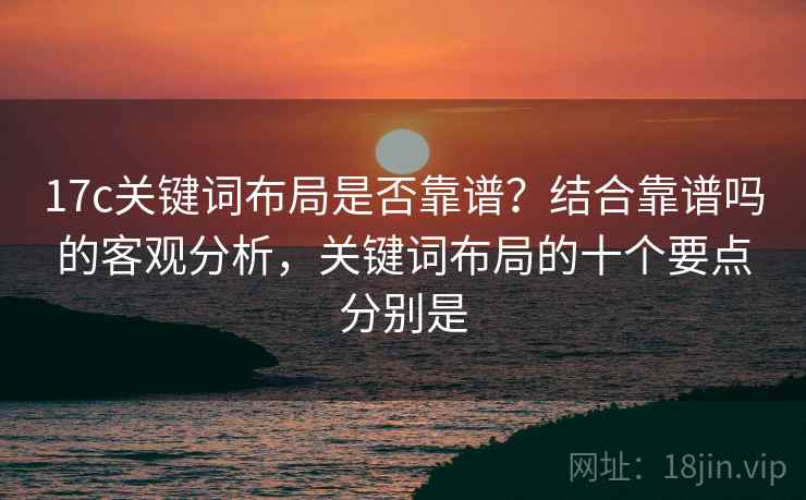 17c关键词布局是否靠谱？结合靠谱吗的客观分析，关键词布局的十个要点分别是  第1张