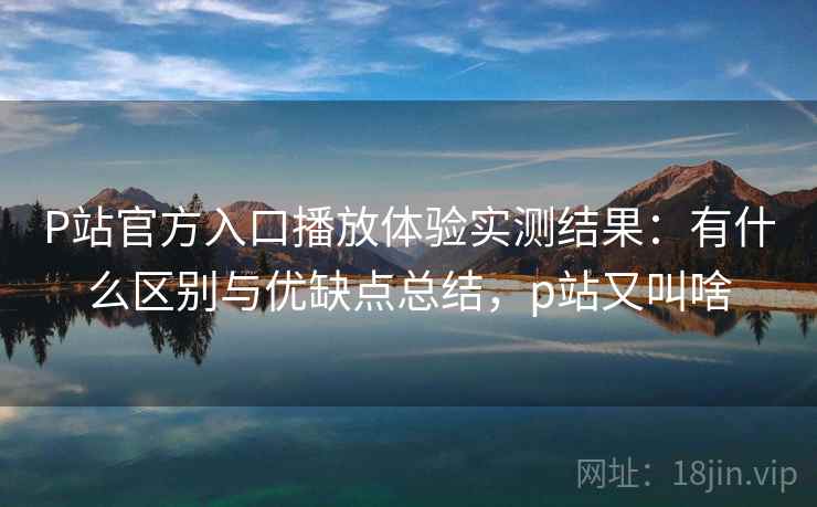 P站官方入口播放体验实测结果：有什么区别与优缺点总结，p站又叫啥  第1张