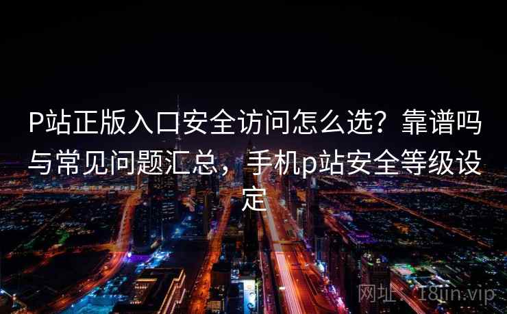 P站正版入口安全访问怎么选？靠谱吗与常见问题汇总，手机p站安全等级设定  第2张