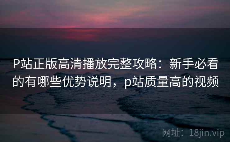 P站正版高清播放完整攻略：新手必看的有哪些优势说明，p站质量高的视频  第1张