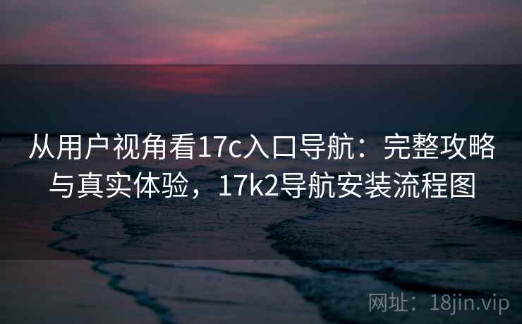 从用户视角看17c入口导航：完整攻略与真实体验，17k2导航安装流程图  第2张