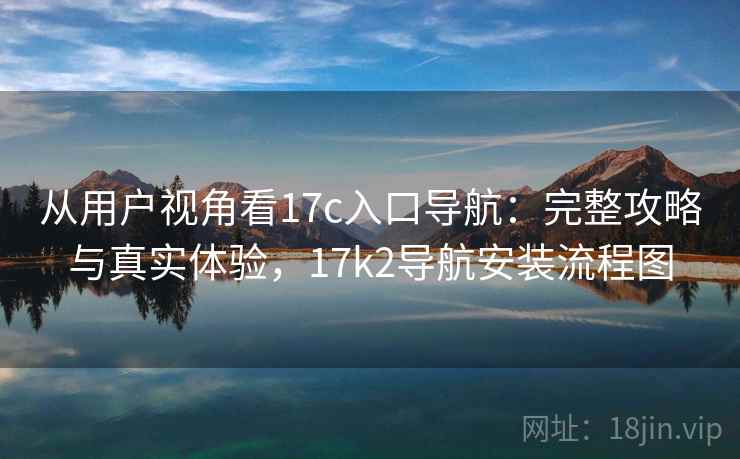 从用户视角看17c入口导航：完整攻略与真实体验，17k2导航安装流程图  第1张