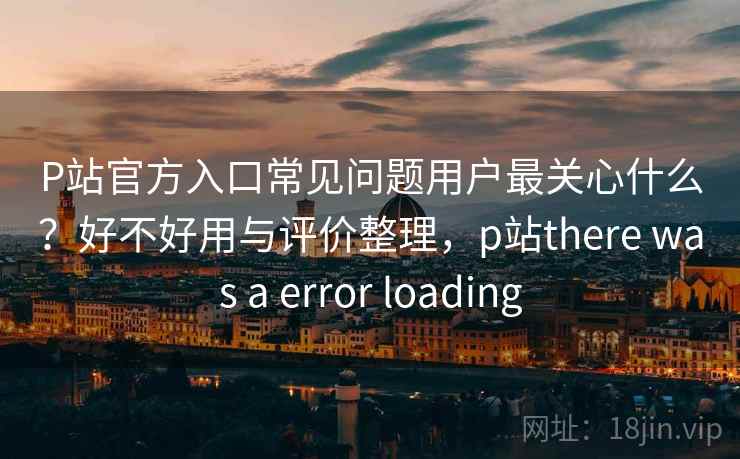 P站官方入口常见问题用户最关心什么？好不好用与评价整理，p站there was a error loading
