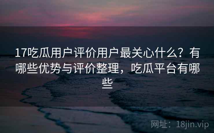 17吃瓜用户评价用户最关心什么？有哪些优势与评价整理，吃瓜平台有哪些  第1张