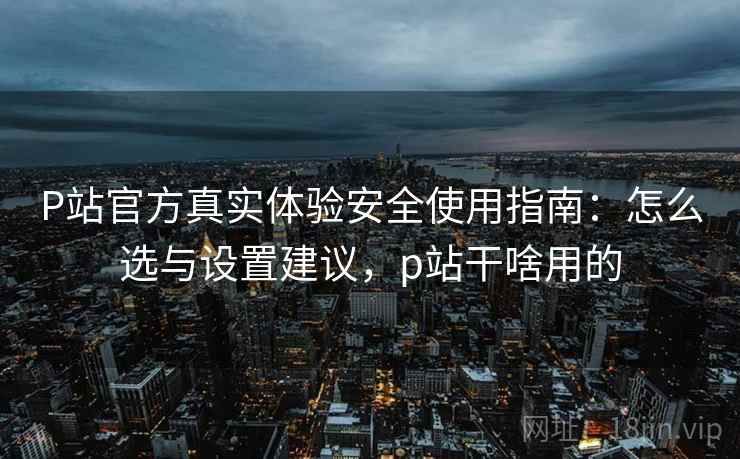 P站官方真实体验安全使用指南：怎么选与设置建议，p站干啥用的  第1张
