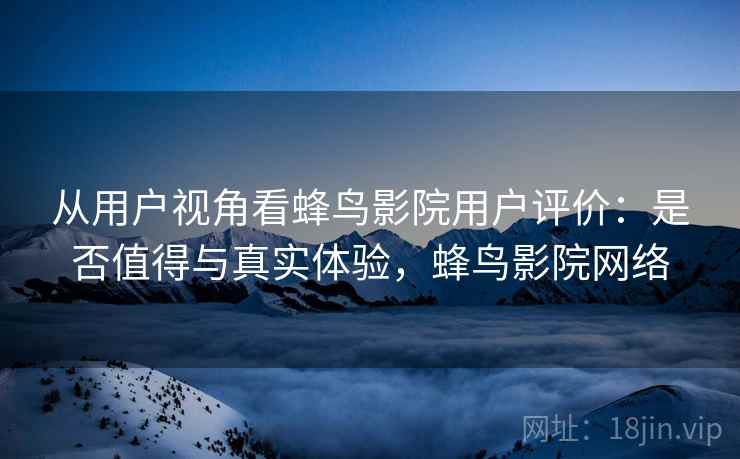从用户视角看蜂鸟影院用户评价:是否值得与真实体验,蜂鸟影院网络 第2张 从用户视角看蜂鸟影院用户评价:是否值得与真实体验,蜂鸟影院网络 第2张