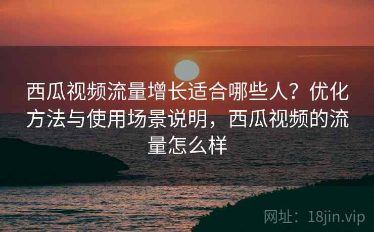 西瓜视频流量增长适合哪些人?优化方法与使用场景说明,西瓜视频的流量怎么样 第1张 西瓜视频流量增长适合哪些人?优化方法与使用场景说明,西瓜视频的流量怎么样 第1张