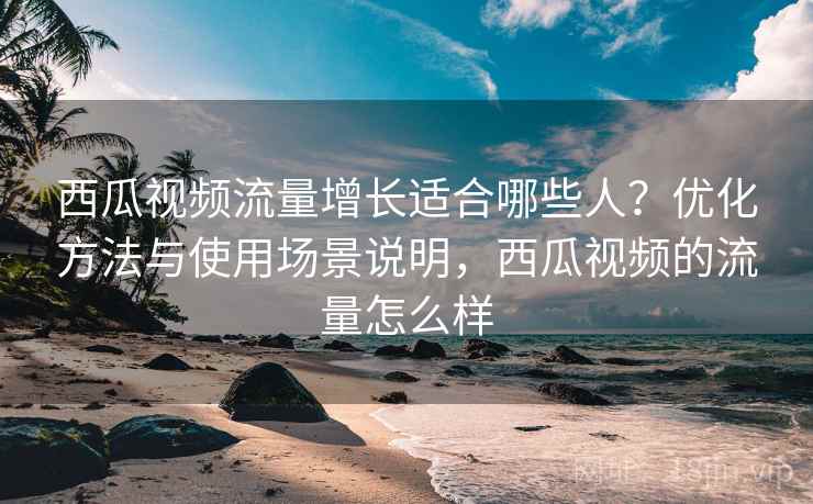 西瓜视频流量增长适合哪些人?优化方法与使用场景说明,西瓜视频的流量怎么样 第2张 西瓜视频流量增长适合哪些人?优化方法与使用场景说明,西瓜视频的流量怎么样 第2张