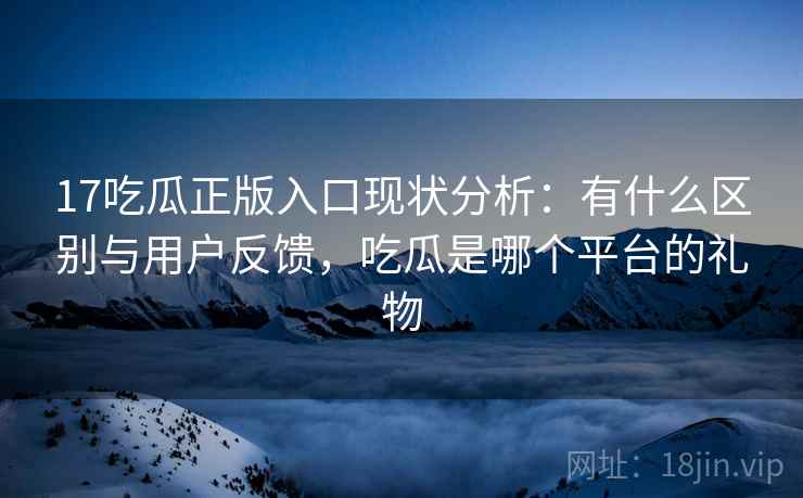 17吃瓜正版入口现状分析:有什么区别与用户反馈,吃瓜是哪个平台的礼物 第2张 17吃瓜正版入口现状分析:有什么区别与用户反馈,吃瓜是哪个平台的礼物 第2张