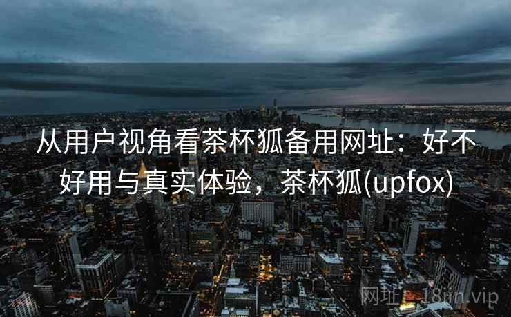 从用户视角看茶杯狐备用网址:好不好用与真实体验,茶杯狐(upfox) 第2张 从用户视角看茶杯狐备用网址:好不好用与真实体验,茶杯狐(upfox) 第2张