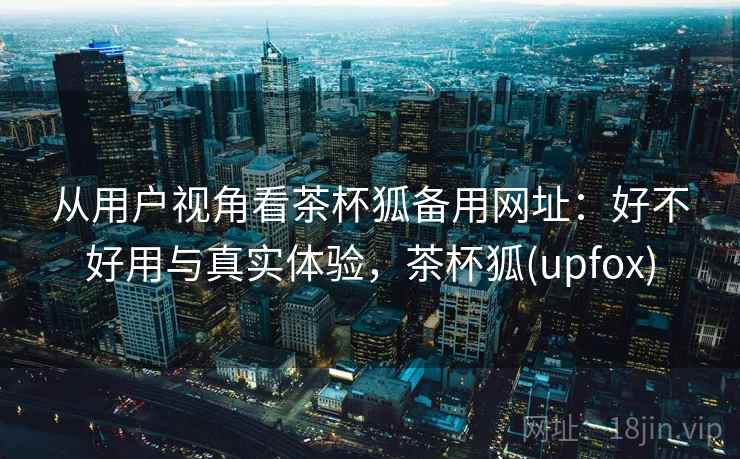 从用户视角看茶杯狐备用网址:好不好用与真实体验,茶杯狐(upfox) 第1张 从用户视角看茶杯狐备用网址:好不好用与真实体验,茶杯狐(upfox) 第1张
