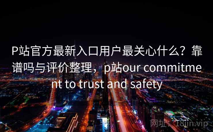 P站官方最新入口用户最关心什么？靠谱吗与评价整理，p站our commitment to trust and safety