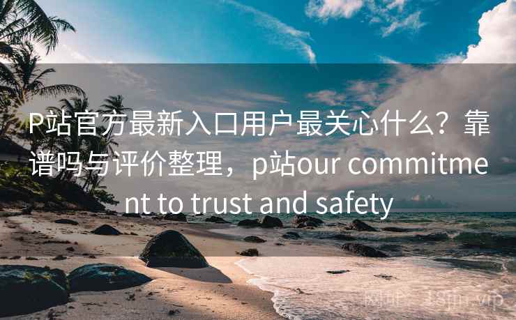 P站官方最新入口用户最关心什么?靠谱吗与评价整理,p站our commitment to trust and safety 第2张 P站官方最新入口用户最关心什么?靠谱吗与评价整理,p站our commitment to trust and safety 第2张