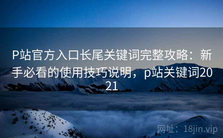 P站官方入口长尾关键词完整攻略：新手必看的使用技巧说明，p站关键词2021  第2张