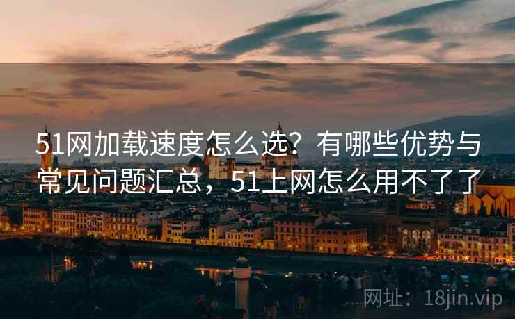 51网加载速度怎么选？有哪些优势与常见问题汇总，51上网怎么用不了了