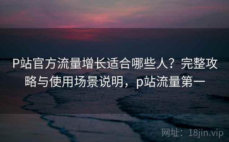 P站官方流量增长适合哪些人？完整攻略与使用场景说明，p站流量第一  第1张