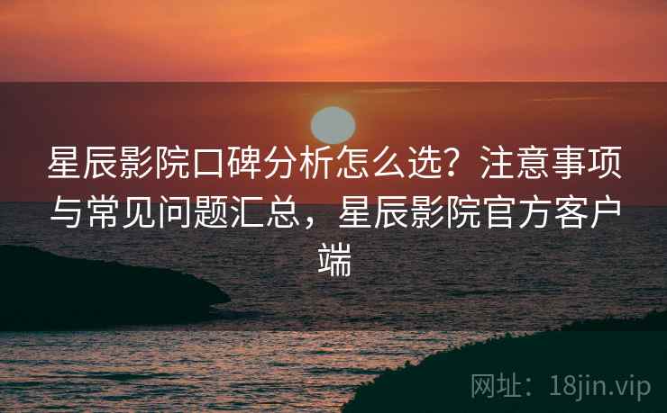 星辰影院口碑分析怎么选？注意事项与常见问题汇总，星辰影院官方客户端  第1张