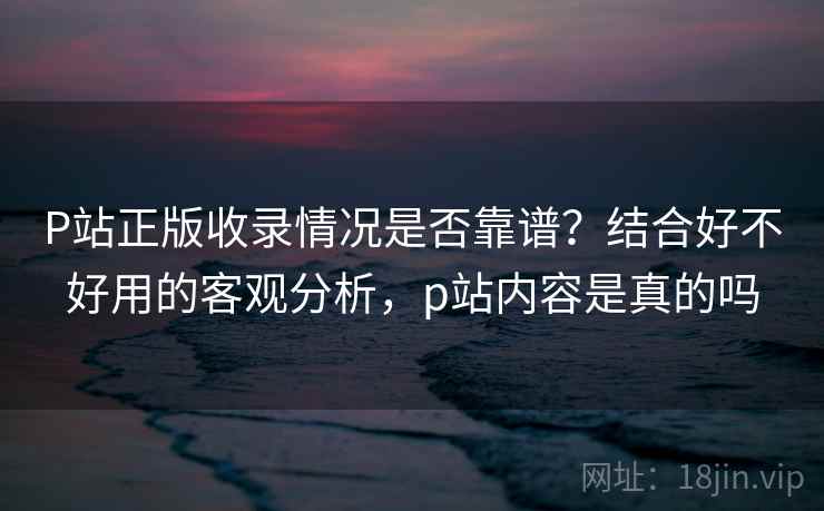 P站正版收录情况是否靠谱?结合好不好用的客观分析,p站内容是真的吗 第2张 P站正版收录情况是否靠谱?结合好不好用的客观分析,p站内容是真的吗 第2张