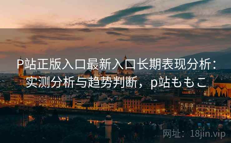 P站正版入口最新入口长期表现分析：实测分析与趋势判断，p站ももこ  第2张