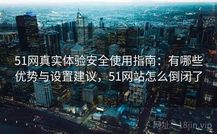 51网真实体验安全使用指南：有哪些优势与设置建议，51网站怎么倒闭了  第1张