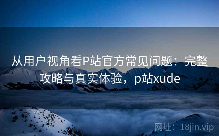 从用户视角看P站官方常见问题：完整攻略与真实体验，p站xude  第1张