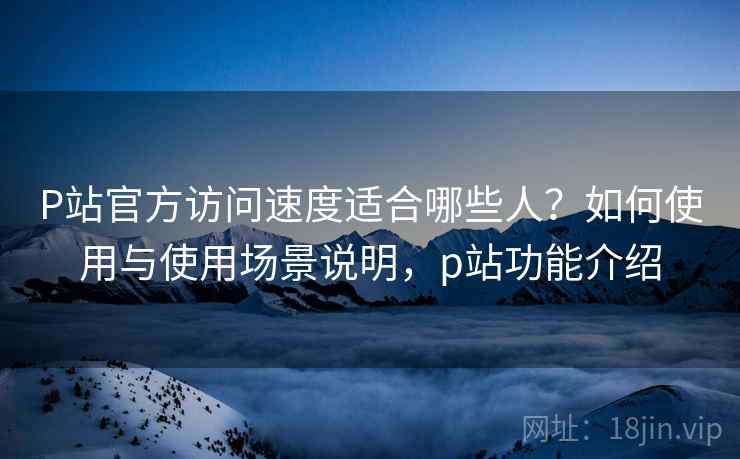 P站官方访问速度适合哪些人？如何使用与使用场景说明，p站功能介绍  第1张