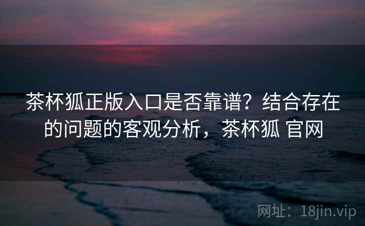 茶杯狐正版入口是否靠谱？结合存在的问题的客观分析，茶杯狐 官网  第1张