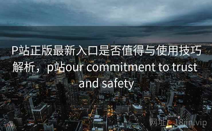 P站正版最新入口是否值得与使用技巧解析，p站our commitment to trust and safety  第1张