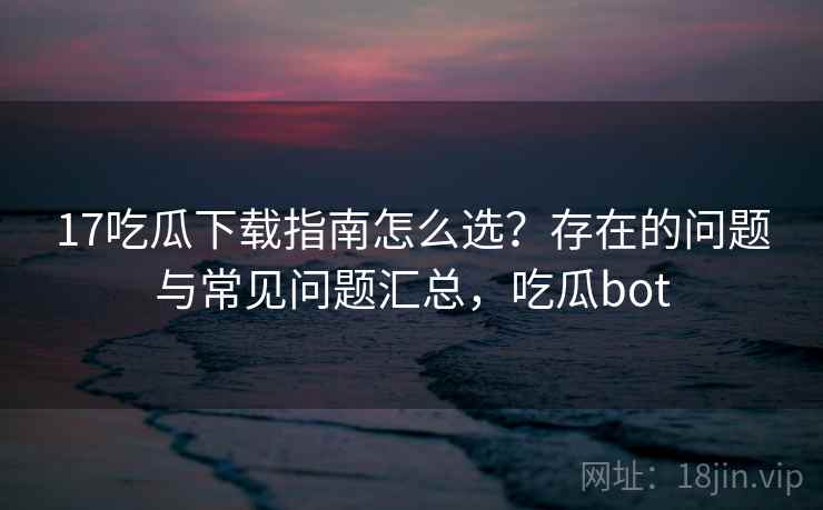 17吃瓜下载指南怎么选？存在的问题与常见问题汇总，吃瓜bot  第1张