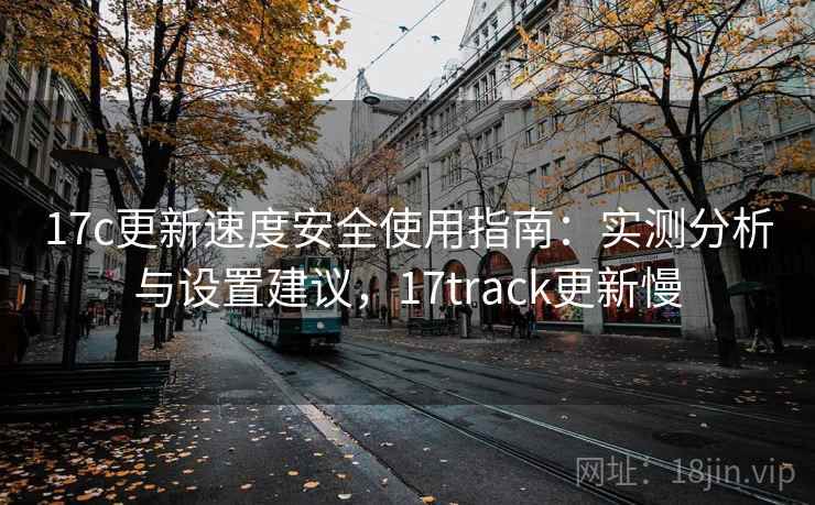 17c更新速度安全使用指南：实测分析与设置建议，17track更新慢  第2张