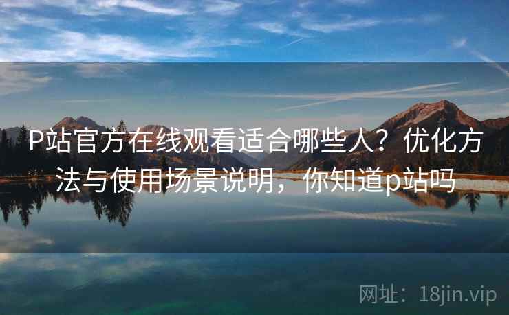 P站官方在线观看适合哪些人？优化方法与使用场景说明，你知道p站吗  第1张