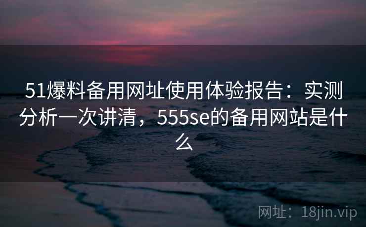 51爆料备用网址使用体验报告：实测分析一次讲清，555se的备用网站是什么  第1张