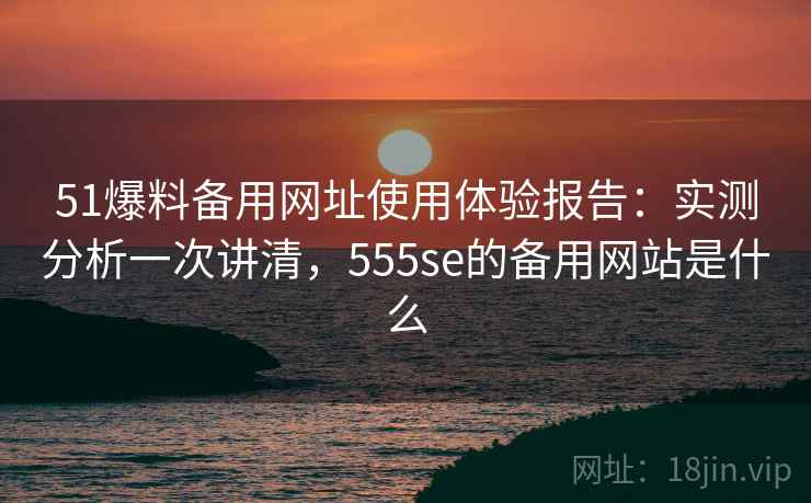 51爆料备用网址使用体验报告：实测分析一次讲清，555se的备用网站是什么  第2张